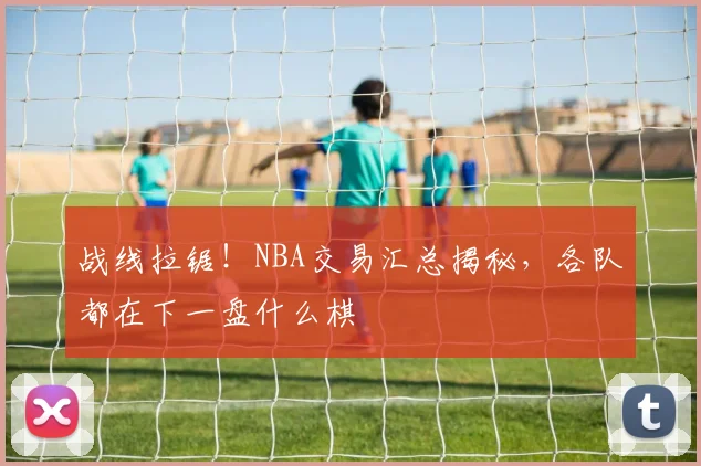 战线拉锯!NBA交易汇总揭秘,各队都在下一盘什么棋
