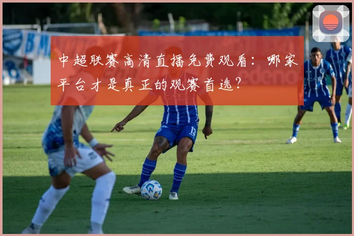 中超联赛高清直播免费观看:哪家平台才是真正的观赛首选?