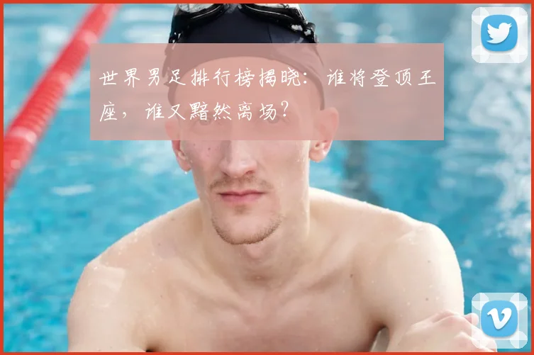 世界男足排行榜揭晓:谁将登顶王座,谁又黯然离场?