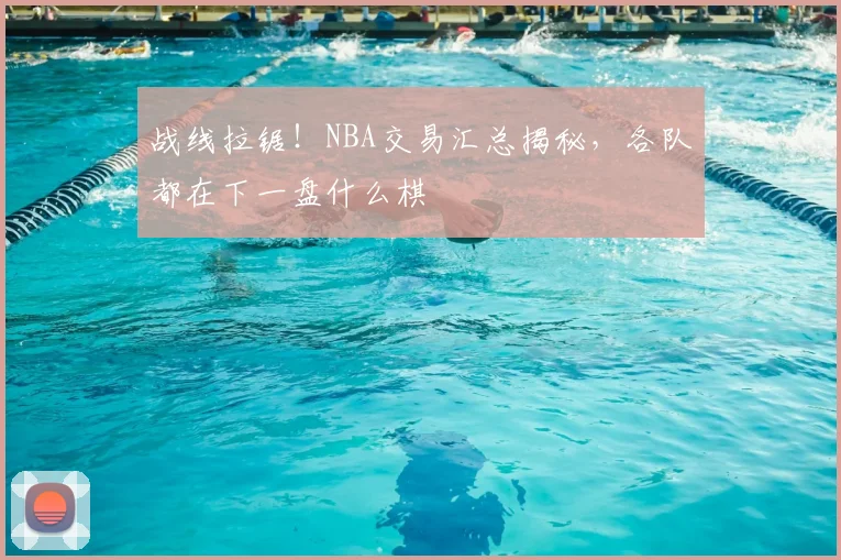 战线拉锯！NBA交易汇总揭秘，各队都在下一盘什么棋