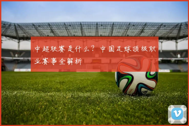 中超联赛是什么?中国足球顶级职业赛事全解析