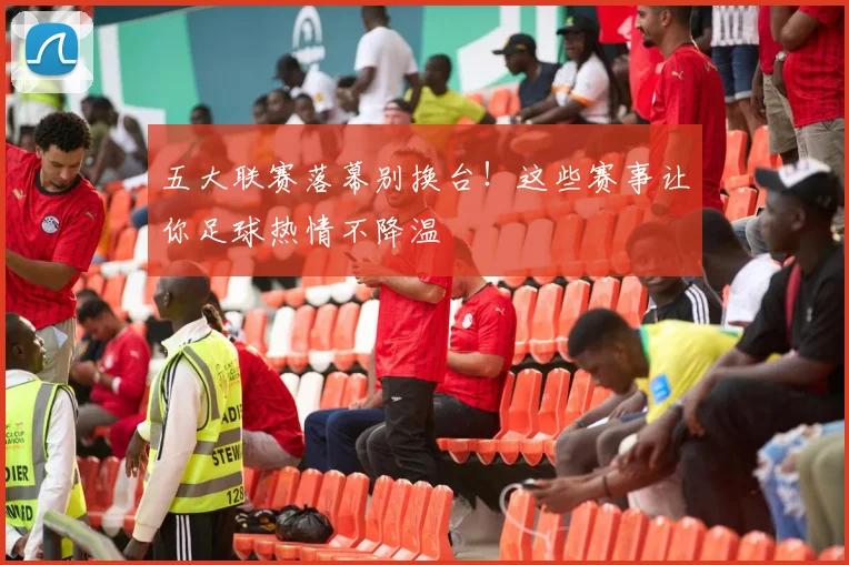 五大联赛落幕别换台!这些赛事让你足球热情不降温