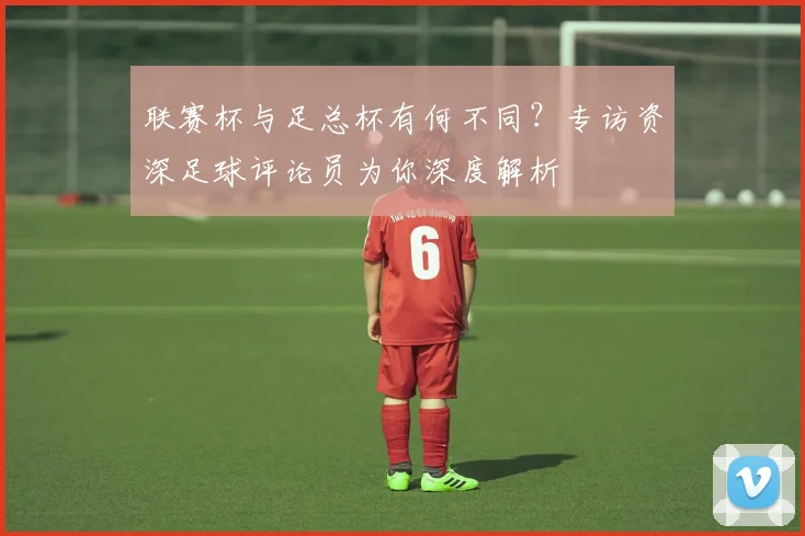 联赛杯与足总杯有何不同?专访资深足球评论员为你深度解析