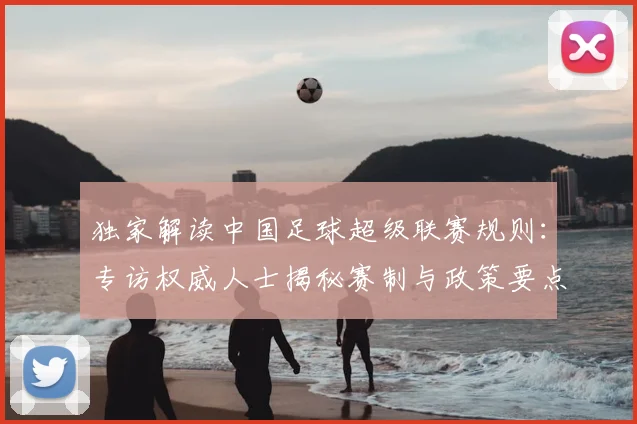独家解读中国足球超级联赛规则:专访权威人士揭秘赛制与政策要点