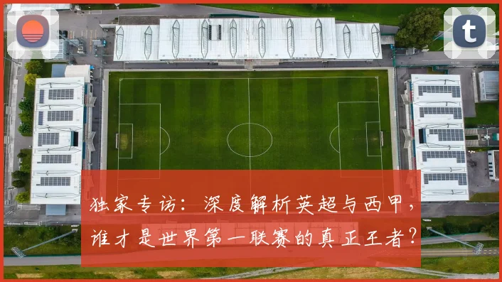 独家专访：深度解析英超与西甲，谁才是世界第一联赛的真正王者？
