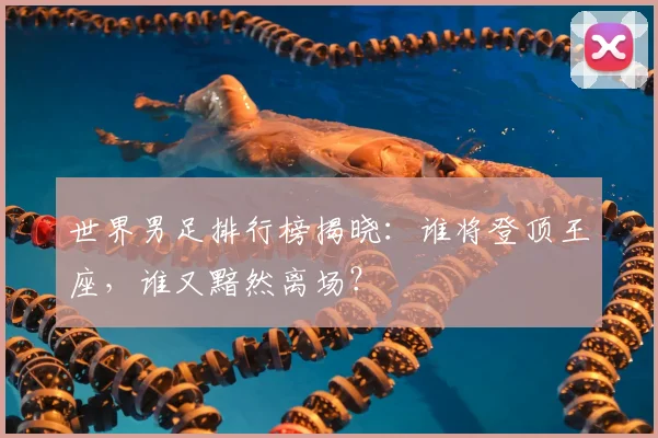 世界男足排行榜揭晓：谁将登顶王座，谁又黯然离场？