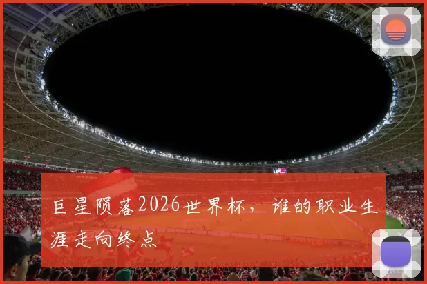 巨星陨落2026世界杯,谁的职业生涯走向终点