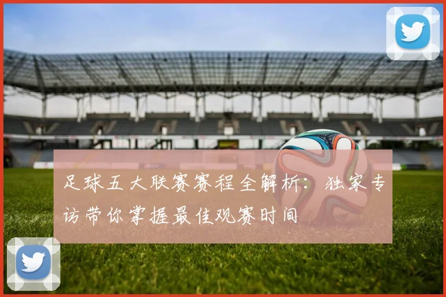 足球五大联赛赛程全解析:独家专访带你掌握最佳观赛时间