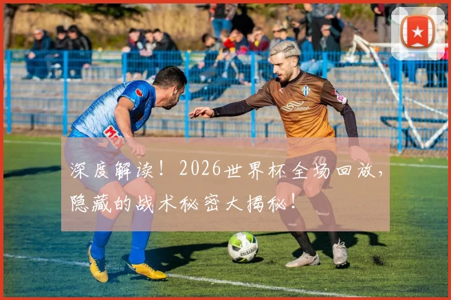 深度解读！2026世界杯全场回放，隐藏的战术秘密大揭秘！