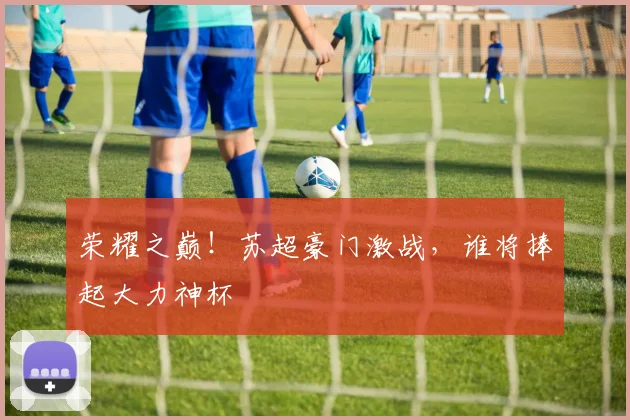 荣耀之巅！苏超豪门激战，谁将捧起大力神杯