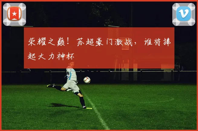 荣耀之巅！苏超豪门激战，谁将捧起大力神杯