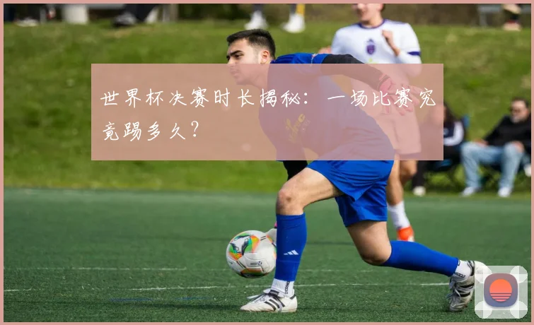 世界杯决赛时长揭秘：一场比赛究竟踢多久？