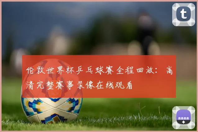 伦敦世界杯乒乓球赛全程回放：高清完整赛事录像在线观看